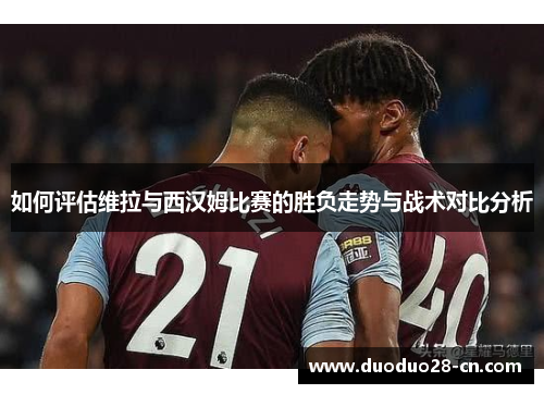 如何评估维拉与西汉姆比赛的胜负走势与战术对比分析