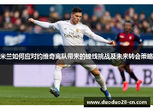 米兰如何应对约维奇离队带来的锋线挑战及未来转会策略