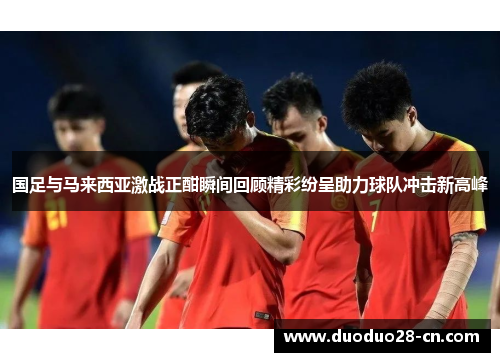 国足与马来西亚激战正酣瞬间回顾精彩纷呈助力球队冲击新高峰