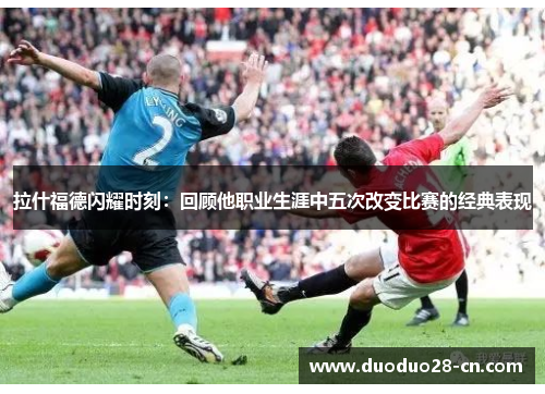 拉什福德闪耀时刻：回顾他职业生涯中五次改变比赛的经典表现